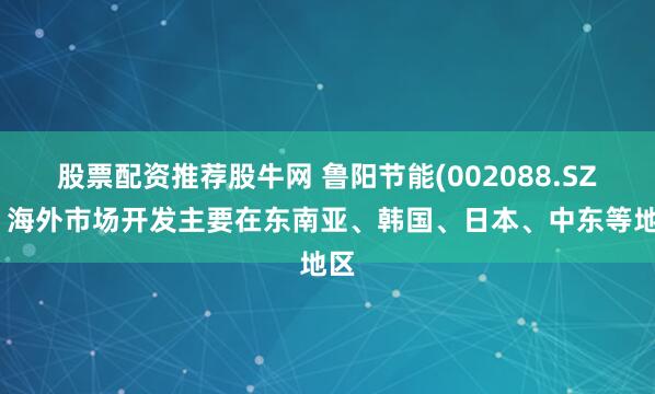 股票配资推荐股牛网 鲁阳节能(002088.SZ)：海外市场开发主要在东南亚、韩国、日本、中东等地区