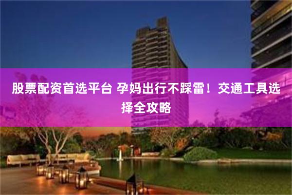 股票配资首选平台 孕妈出行不踩雷！交通工具选择全攻略