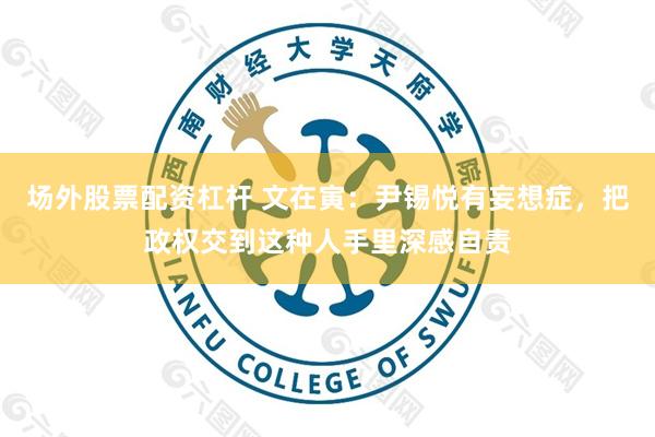 场外股票配资杠杆 文在寅：尹锡悦有妄想症，把政权交到这种人手里深感自责