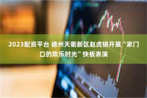 2023配资平台 德州天衢新区赵虎镇开展“家门口的欢乐时光”快板表演