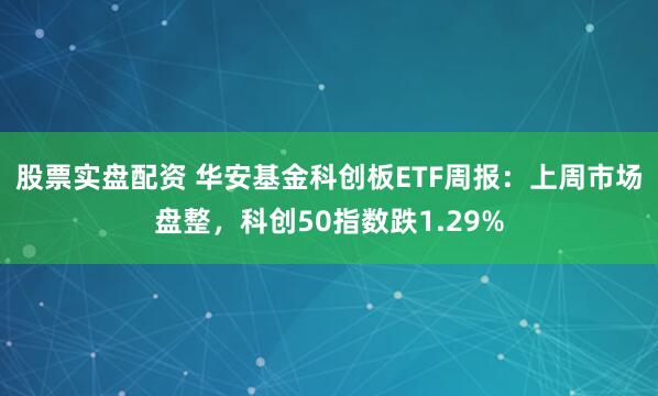 股票实盘配资 华安基金科创板ETF周报：上周市场盘整，科创50指数跌1.29%