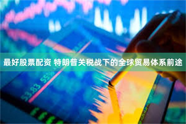 最好股票配资 特朗普关税战下的全球贸易体系前途
