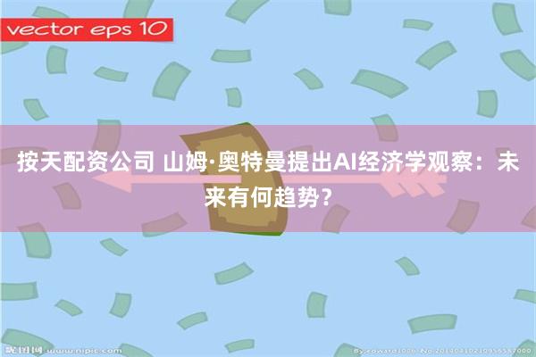 按天配资公司 山姆·奥特曼提出AI经济学观察：未来有何趋势？