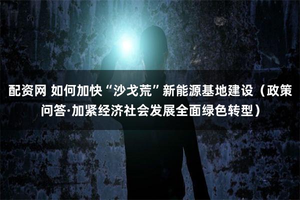 配资网 如何加快“沙戈荒”新能源基地建设（政策问答·加紧经济社会发展全面绿色转型）