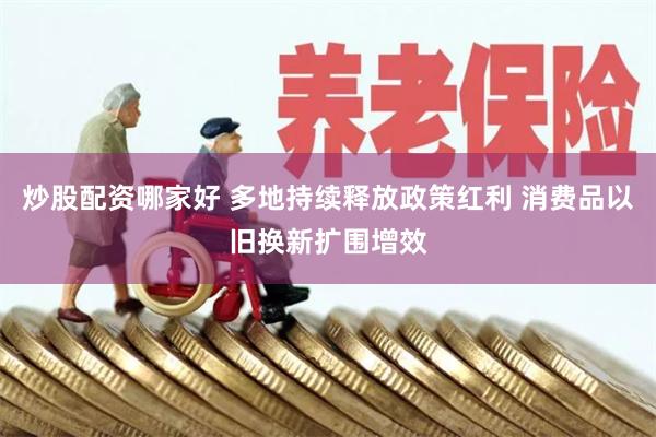 炒股配资哪家好 多地持续释放政策红利 消费品以旧换新扩围增效