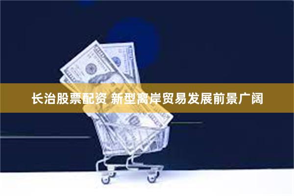 长治股票配资 新型离岸贸易发展前景广阔