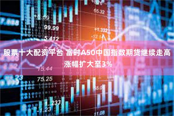 股票十大配资平台 富时A50中国指数期货继续走高 涨幅扩大至3%
