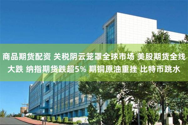 商品期货配资 关税阴云笼罩全球市场 美股期货全线大跌 纳指期货跌超5% 期铜原油重挫 比特币跳水