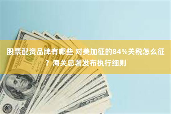 股票配资品牌有哪些 对美加征的84%关税怎么征？海关总署发布执行细则