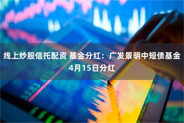 线上炒股信托配资 基金分红：广发景明中短债基金4月15日分红