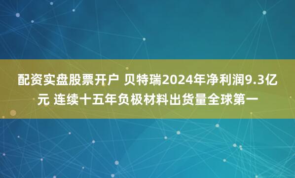 配资实盘股票开户 贝特瑞2024年净利润9.3亿元 连续十五年负极材料出货量全球第一