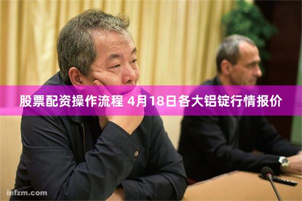 股票配资操作流程 4月18日各大铝锭行情报价