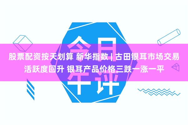 股票配资按天划算 新华指数 | 古田银耳市场交易活跃度回升 银耳产品价格三跌一涨一平