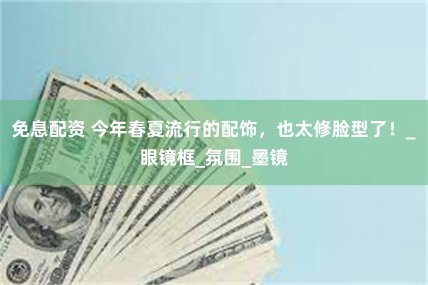 免息配资 今年春夏流行的配饰，也太修脸型了！_眼镜框_氛围_墨镜