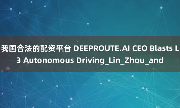 我国合法的配资平台 DEEPROUTE.AI CEO Blasts L3 Autonomous Driving_Lin_Zhou_and