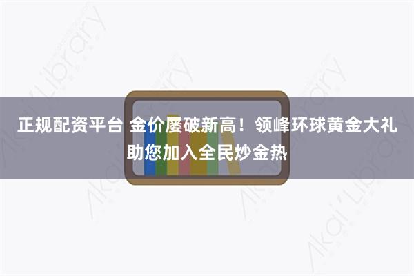 正规配资平台 金价屡破新高！领峰环球黄金大礼助您加入全民炒金热