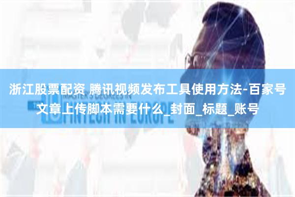 浙江股票配资 腾讯视频发布工具使用方法-百家号文章上传脚本需要什么_封面_标题_账号