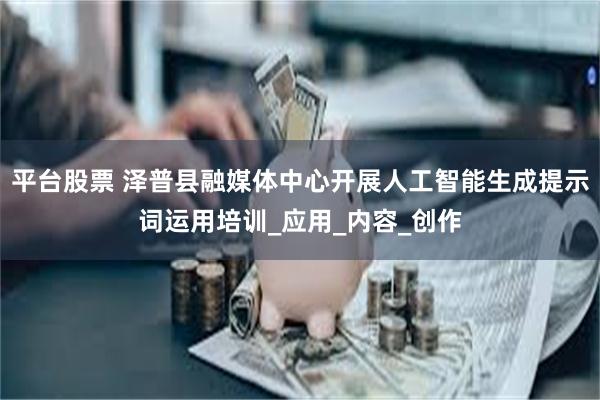 平台股票 泽普县融媒体中心开展人工智能生成提示词运用培训_应用_内容_创作