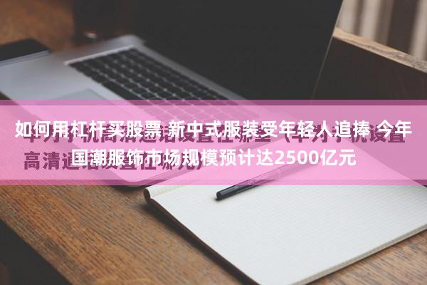 如何用杠杆买股票 新中式服装受年轻人追捧 今年国潮服饰市场规模预计达2500亿元