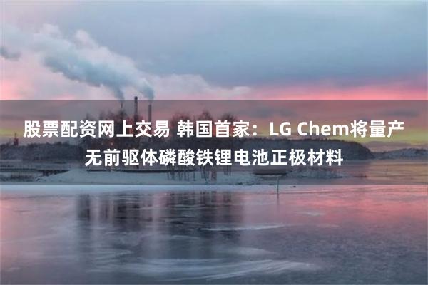 股票配资网上交易 韩国首家：LG Chem将量产无前驱体磷酸铁锂电池正极材料