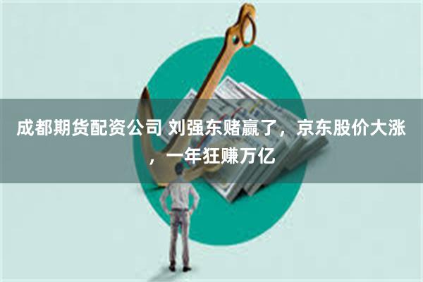 成都期货配资公司 刘强东赌赢了，京东股价大涨，一年狂赚万亿