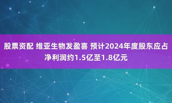 股票资配 维亚生物发盈喜 预计2024年度股东应占净利润约1.5亿至1.8亿元