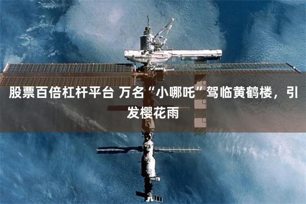 股票百倍杠杆平台 万名“小哪吒”驾临黄鹤楼，引发樱花雨