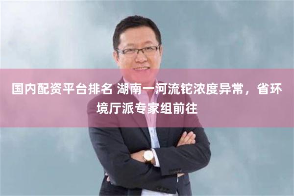 国内配资平台排名 湖南一河流铊浓度异常，省环境厅派专家组前往