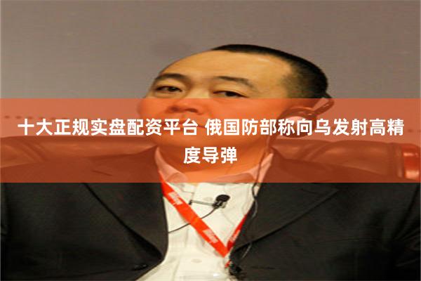 十大正规实盘配资平台 俄国防部称向乌发射高精度导弹