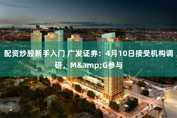 配资炒股新手入门 广发证券：4月10日接受机构调研，M&G参与
