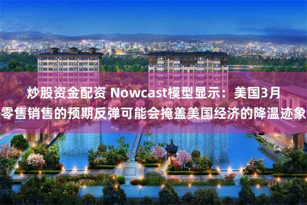 炒股资金配资 Nowcast模型显示：美国3月零售销售的预期反弹可能会掩盖美国经济的降温迹象
