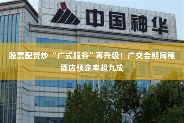 股票配资炒 “广式服务”再升级！广交会期间穗酒店预定率超九成