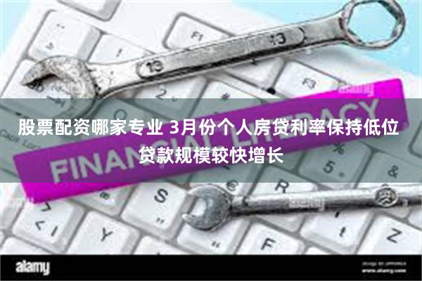 股票配资哪家专业 3月份个人房贷利率保持低位 贷款规模较快增长