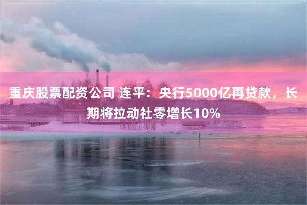 重庆股票配资公司 连平：央行5000亿再贷款，长期将拉动社零增长10%