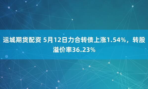 运城期货配资 5月12日力合转债上涨1.54%，转股溢价率36.23%