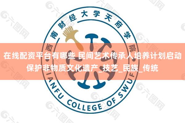 在线配资平台有哪些 民间艺术传承人培养计划启动保护非物质文化遗产_技艺_民族_传统