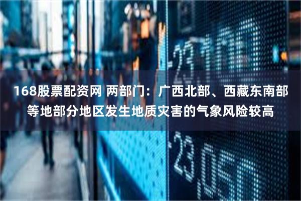 168股票配资网 两部门：广西北部、西藏东南部等地部分地区发生地质灾害的气象风险较高