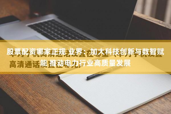 股票配资哪家正规 业界：加大科技创新与数智赋能 推动电力行业高质量发展