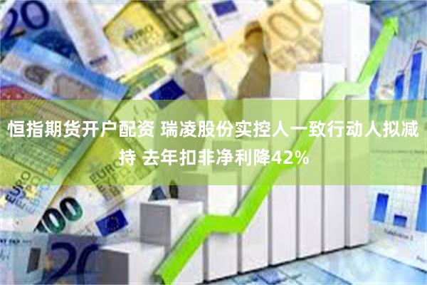 恒指期货开户配资 瑞凌股份实控人一致行动人拟减持 去年扣非净利降42%