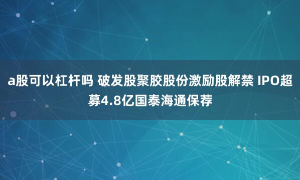 a股可以杠杆吗 破发股聚胶股份激励股解禁 IPO超募4.8亿国泰海通保荐
