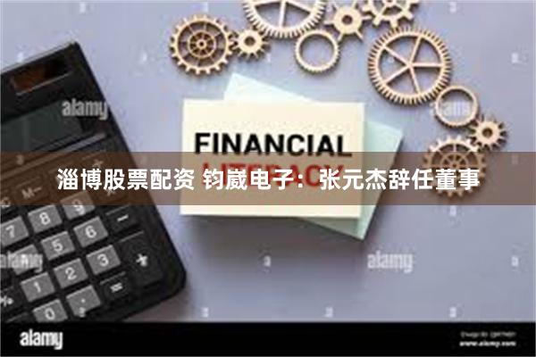 淄博股票配资 钧崴电子：张元杰辞任董事