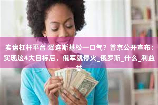 实盘杠杆平台 泽连斯基松一口气？普京公开宣布：实现这4大目标后，俄军就停火_俄罗斯_什么_利益