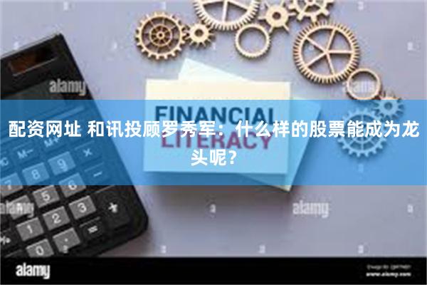 配资网址 和讯投顾罗秀军：什么样的股票能成为龙头呢？