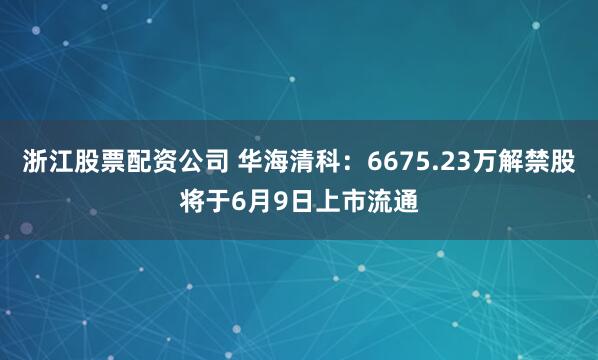 浙江股票配资公司 华海清科：6675.23万解禁股将于6月9日上市流通