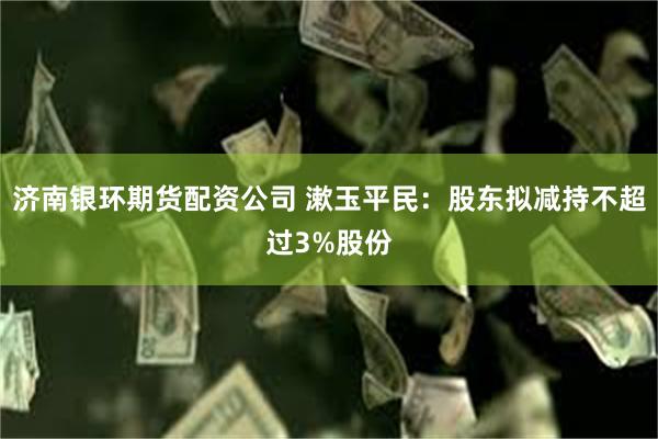 济南银环期货配资公司 漱玉平民：股东拟减持不超过3%股份