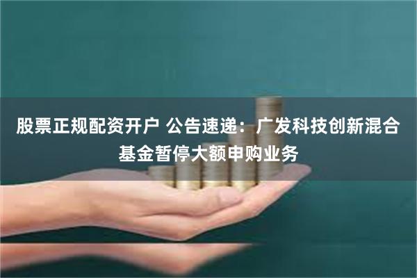 股票正规配资开户 公告速递：广发科技创新混合基金暂停大额申购业务