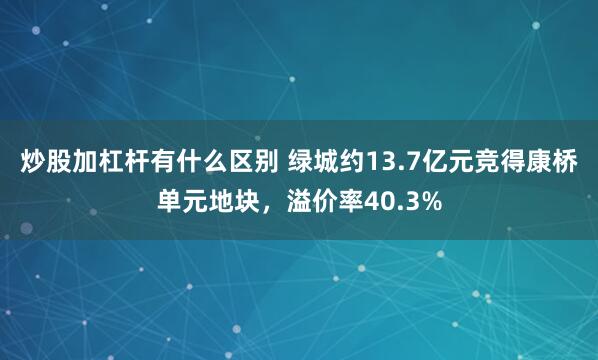 炒股加杠杆有什么区别 绿城约13.7亿元竞得康桥单元地块，溢价率40.3%
