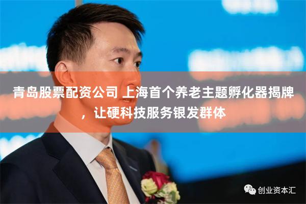 青岛股票配资公司 上海首个养老主题孵化器揭牌，让硬科技服务银发群体
