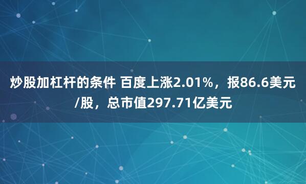 炒股加杠杆的条件 百度上涨2.01%，报86.6美元/股，总市值297.71亿美元