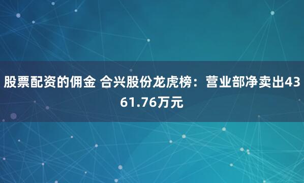 股票配资的佣金 合兴股份龙虎榜：营业部净卖出4361.76万元